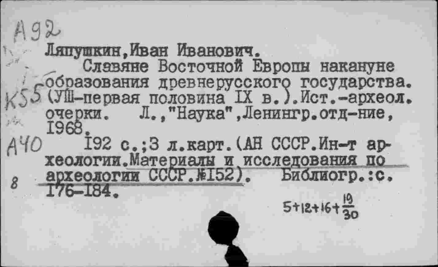 ﻿ь. Ляпушкин,Иван Иванович.
- Славяне Восточной Европы накануне
; гобоазования древнерусского государства
И 5^ М-первая половина IX в.).Ист.-археол
очерки.	Л.,"Наука",Ленингр.отд-ние,
ДНО І92 с.;3 л.карт. (АН СССР.Ин-т археологии. Мате риалы и исследования по
й археологии СССР.№152). Библиогр.:с.
g	-----------~
5+іа+ін^